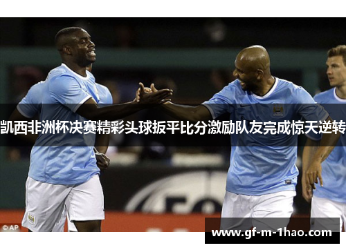 凯西非洲杯决赛精彩头球扳平比分激励队友完成惊天逆转